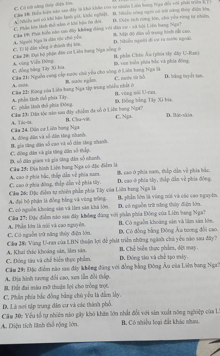 C. Có trữ năng thủy điện lớn,
Câu 18: Biểu hiện nào sau đây là khó khăn của tự nhiên Liên bang Nga đổi với phát triên KT?
A. Nhiều nơi có khí hậu lạnh giá, khắc nghiệt. B. Nhiều sông ngòi có trữ năng thủy điện lớn.
C. Phần lớn lãnh thổ nằm ở khí hậu ôn đới. D. Diện tích rừng lớn, chủ yếu rừng tự nhiên.
Câu 19: Phát biểu nào sau đây không đúng với dân cư - xã hội Liên bang Nga?
A. Người Nga là dân tộc chủ yếu. B. Mật độ dân số trung bình rất cao.
C. Tỉ lệ dân sống ở thành thị lớn. D. Nhiều người di cư ra nước ngoài.
Câu 20: Đại bộ phận dân cư Liên bang Nga sống ở
B. phần Châu Âu (phía tây dãy U-Ran)
A. vùng Viễn Đông.
C. đồng bằng Tây Xi bia. D. ven biển phía bắc và phía đông.
Câu 21: Nguồn cung cấp nước chủ yếu cho sông ở Liên bang Nga là
A. mưa. B. nước ngầm. C. nước từ hồ. D. băng tuyết tan.
Câu 22: Rừng của Liên bang Nga tập trung nhiều nhất ở
A. phần lãnh thổ phía Tây. B. vùng núi U-ran.
C. phần lãnh thổ phía Đông. D. Đồng bằng Tây Xi bia.
Câu 23: Dân tộc nào sau đây chiếm đa số ở Liên bang Nga?
A. Tác-ta. B. Chu-vát. C. Nga.
D. Bát-xkia.
Câu 24. Dân cư Liên bang Nga
A. đông dân và số dân tăng nhanh.
B. gia tăng dân số cao và số dân tăng nhanh.
C. đông dân và gia tăng dân số thấp.
D. số dân giảm và gia tăng dân số nhanh.
Câu 25: Địa hình Liên bang Nga có đặc điểm là
A. cao ở phía bắc, thấp dần về phía nam. B. cao ở phía nam, thấp dần về phía bắc.
C. cao ở phía đông, thấp dần về phía tây. D. cao ở phía tây, thấp dần về phía đông.
Câu 26: Đặc điểm tự nhiên phần phía Tây của Liên bang Nga là
A. đại bộ phận là đồng bằng và vùng trũng. B. phần lớn là vùng núi và các cao nguyên.
C. có nguồn khoáng sản và lâm sản khá lớn. D. có nguồn trữ năng thủy điện lớn.
Câu 27: Đặc điểm nào sau đây không đúng với phần phía Đông của Liên bang Nga?
A. Phần lớn là núi và cao nguyên. B. Có nguồn khoáng sản và lâm sản lớn.
C. Có nguồn trữ năng thủy điện lớn. D. Có đồng bằng Đông Âu tương đối cao.
Câu 28: Vùng U-ran của LBN thuận lợi để phát triển những ngành chủ yếu nào sau đây?
A. Khai thác khoáng sản, lâm sản. B. Chế biển thực phẩm, dệt may.
C. Đóng tàu và chế biến thực phẩm. D. Đóng tàu và chế tạo máy.
Câu 29: Đặc điểm nào sau đây không đúng với đồng bằng Đông Âu của Liên bang Nga?
A. Địa hình tương đối cao, xen lẫn đồi thấp.
B. Đất đai màu mỡ thuận lợi cho trồng trọt.
C. Phần phía bắc đồng bằng chủ yếu là đầm lầy.
D. Là nơi tập trung dân cư và các thành phố.
Câu 30: Yếu tố tự nhiên nào gây khó khăn lớn nhất đối với sản xuất nông nghiệp của Lý
A. Diện tích lãnh thổ rộng lớn. B. Có nhiều loại đất khác nhau.