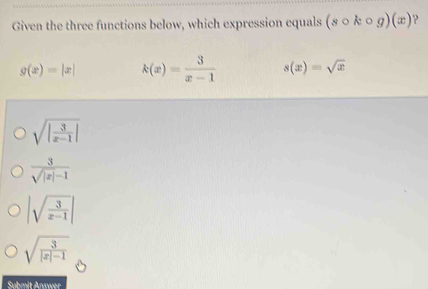 Given the three functions below, which expression equals (scirc kcirc g)(x)
g(x)=|x|
k(x)= 3/x-1 
s(x)=sqrt(x)
sqrt(|frac 3)x-1|
 3/sqrt(|x|)-1 
|sqrt(frac 3)x-1|
sqrt(frac 3)|x|-1
Submit Answer