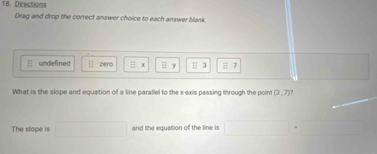 Directions 
Drag and drop the correct answer choice to each answer blank. 
undefined zero :: x  4/11  y beginarrayr 24 * 4 hline endarray 3 beginarrayr + +endarray beginarrayr = =endarray 7 
What is the slope and equation of a line parallel to the x-axis passing through the point (3,7) ? 
The slope is and the equation of the line is □  r=