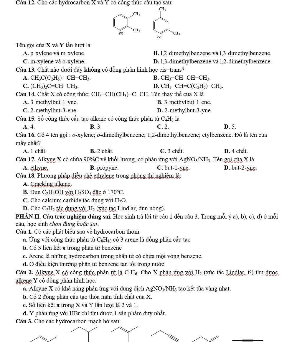 Cho các hydrocarbon X và Y có công thức câu tạo sau:
CH_3
CH_3
CH_3
(x
CH_3
(Y)
Tên gọi của X và Y lần lượt là
A. p-xylene và m-xylene B. l,2-dimethylbenzene và l,3-dimethylbenzene.
C. m-xylene và o-xylene. D. l,3-dimethylbenzene và l,2-dimethylbenzene.
Câu 13. Chất nào dưới đây không có đồng phân hình học cis-trans?
A. CH_3C(C_2H_5)=CH-CH_3. B. CH_3-CH=CH-CH_3.
C. (CH_3)_2C=CH-CH_3. D. CH_3-CH=C(C_2H_5)-CH_3.
Câu 14. Chất X có công thức: CH_3-CH(CH_3)-Cequiv CH C. Tên thay thế của X là
A. 3-methylbut-1-yne. B. 3-methylbut-1-ene.
C. 2-methylbut-3-ene. D. 2-methylbut-3-yne.
Câu 15. Số công thức cấu tạo alkene có công thức phân từ C_4H_8 là
A. 4. B. 3. C. 2. D. 5.
Câu 16. Có 4 tên gọi : o-xylene; o-dimethylbenzene; 1,2-dimethylbenzene; etylbenzene. Đó là tên của
mấy chất?
A. 1 chất. B. 2 chất. C. 3 chất. D. 4 chất.
Câu 17. Alkyne X có chứa 90%C về khối lượng, có phản ứng với AgNO_3/NH_3. Tên gọi của X là
A. ethyne, B. propyne. C. but-1-yne. D. but-2-yne.
Câu 18. Phương pháp điều chế ethylene trong phòng thí nghiệm là:
A. Cracking alkane.
B. Đun C_2H_5 OH v ới H_2SO_4 đặc ở 170°C.
C. Cho calcium carbide tác dụng với H_2O.
D. Cho C_2H_2 tác dụng với H_2 (xúc tác Lindlar, đun nóng).
PHÀN II. Câu trắc nghiệm đúng sai. Học sinh trả lời từ câu 1 đến câu 3. Trong mỗi ý a), b), c), d) ở mỗi
câu, học sinh chọn đúng hoặc sai.
Câu 1. Có các phát biểu sau về hydrocarbon thơm
a. Ứng với công thức phân tử C_8H_10 có 3 arene là đồng phân cấu tạo
b. Có 3 liên kết π trong phân tử benzene
c. Arene là những hydrocarbon trong phân tử có chứa một vòng benzene.
d. Ở điều kiện thường phân tử benzene tan tốt trong nước
Câu 2. Alkyne X có công thức phân tử là C_4H_6 :   Cho X phân ứng với H_2 (xúc tác Lindlar, t°) thu được
alkene Y có đồng phân hình học.
a. Alkyne X có khả năng phản ứng với dung dịch AgNO_3/NH_3 tạo kết tủa vàng nhạt.
b. Có 2 đồng phân cấu tạo thỏa mãn tính chất của X.
c. Số liên kết π trong X và Y lần lượt là 2 và 1.
d. Y phản ứng với HBr chỉ thu được 1 sản phẩm duy nhất.
Câu 3. Cho các hydrocarbon mạch hở sau: