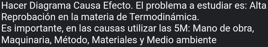 Hacer Diagrama Causa Efecto. El problema a estudiar es: Alta 
Reprobación en la materia de Termodinámica. 
Es importante, en las causas utilizar las 5M : Mano de obra, 
Maquinaria, Método, Materiales y Medio ambiente