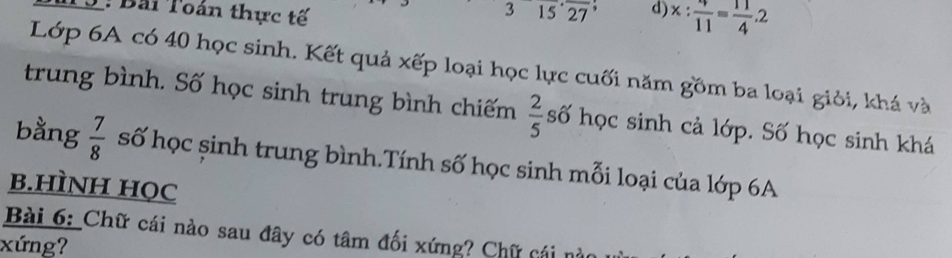 Bài Toán thực tế 315^(·)overline 27 9 d) x: 4/11 = 11/4 .2
Lớp 6A có 40 học sinh. Kết quả xếp loại học lực cuối năm gồm ba loại giỏi, khá và 
trung bình. Số học sinh trung bình chiếm  2/5  số học sinh cả lớp. Số học sinh khá 
bằng  7/8  số học șinh trung bình.Tính số học sinh mỗi loại của lớp 6A
B.HÌNH HọC 
Bài 6: Chữ cái nào sau đây có tâm đối xứng? Chữ cái 
xứng?