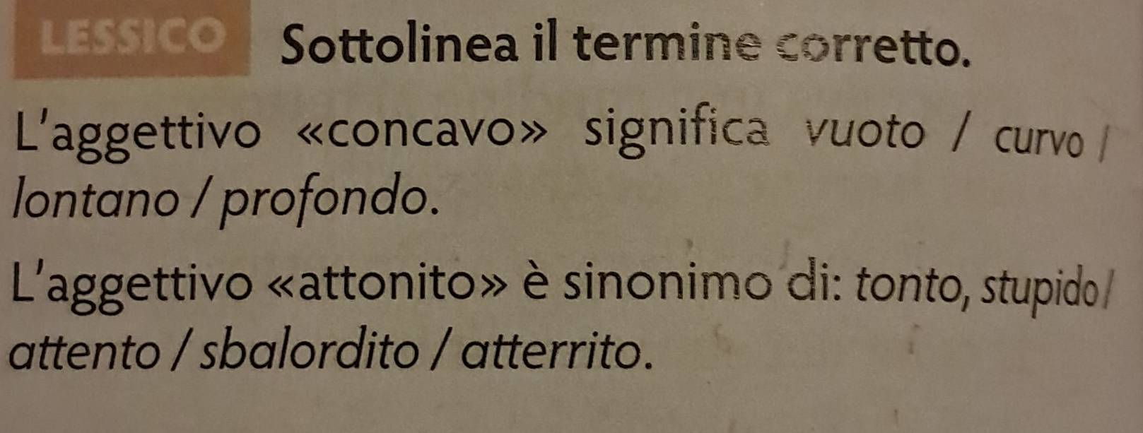 LESSICO Sottolinea il termine corretto. 
L'aggettivo «concavo» significa vuoto / curvo/ 
lontano / profondo. 
L'aggettivo «attonito» è sinonimo di: tonto, stupido / 
attento / sbalordito / atterrito.