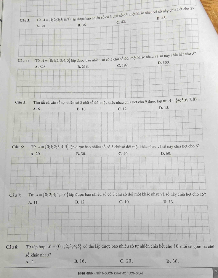 Từ A= 1;2;3;5;6;7 đập được bao nhiêu số có 3 chữ số đôi một khác nhau và số này chia hết cho 3?
A. 30. B. 36. C. 42. D. 48.
Câu 4: Từ A= 0;1;2;3;4;5 lập được bao nhiêu số có 5 chữ số đôi một khác nhau và số này chia hết cho 3?
A. 625. B. 216. C. 192. D. 300.
Câu 5: Tìm tất cả các số tự nhiên có 3 chữ số đôi một khác nhau chia hết cho 9 được lập từ A= 4;5;6;7;8
A. 6. B. 10. C. 12. D. 15.
Câu 6: Từ A= 0;1;2;3;4;5 lập được bao nhiêu số có 3 chữ số đôi một khác nhau và số này chia hết cho 6?
A. 20. B. 30. C. 40. D. 60.
Câu 7: Từ A= 0;2;3;4;5;6 lập được bao nhiêu số có 3 chữ số đôi một khác nhau và số này chia hết cho 15?
A. 11. B. 12. C. 10. D. 13.
Câu 8: Từ tập hợp X= 0;1;2;3;4;5 có thể lập được bao nhiêu số tự nhiên chia hết cho 10 mỗi số gồm ba chữ
số khác nhau?
A. 4. B. 16. C. 20. D. 36.
BÌNH MINH - NÚT NGUỐN KHAI MỚ TUƠNG LAI
2