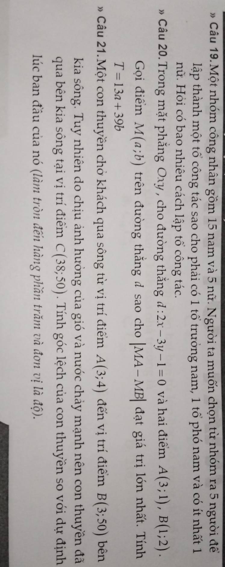 » Câu 19. Một nhóm công nhân gồm 15 nam và 5 nữ. Người ta muốn chọn từ nhóm ra 5 người để 
lập thành một tổ công tác sao cho phải có 1 tổ trưởng nam, 1 tổ phó nam và có ít nhất 1 
nữ. Hỏi có bao nhiêu cách lập tổ công tác. 
» Câu 20. Trong mặt phẳng Oxy, cho đường thắng d:2x-3y-1=0 và hai điểm A(3;1), B(1;2). 
Gọi điểm M(a;b) trên đường thắng đ sao cho |MA-MB| đạt giá trị lớn nhất. Tính
T=13a+39b
Câu 21.Một con thuyền chở khách qua sông từ vị trí điểm A(3;4) đến vị trí điểm B(3;50) bên 
kia sông. Tuy nhiên do chịu ảnh hưởng của gió và nước chảy mạnh nên con thuyền đã 
qua bên kia sông tại vị trí điểm C(38;50). Tính góc lệch của con thuyền so với dự định 
lúc ban đầu của nó (làm tròn đến hàng phần trăm và đơn vị là độ).