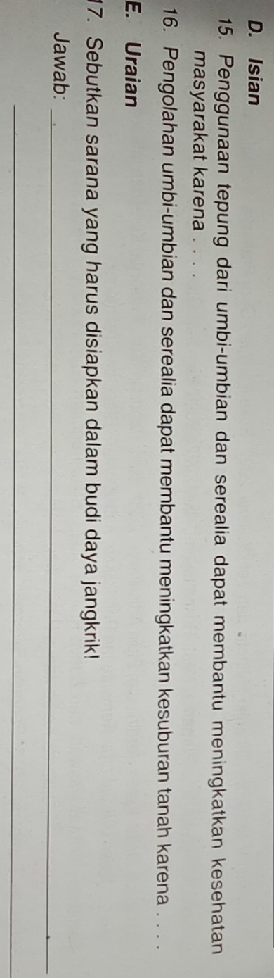 D. Isian
15. Penggunaan tepung dari umbi-umbian dan serealia dapat membantu meningkatkan kesehatan
masyarakat karena . . . .
16. Pengolahan umbi-umbian dan serealia dapat membantu meningkatkan kesuburan tanah karena . . . .
E. Uraian
17. Sebutkan sarana yang harus disiapkan dalam budi daya jangkrik!
Jawab:_
_