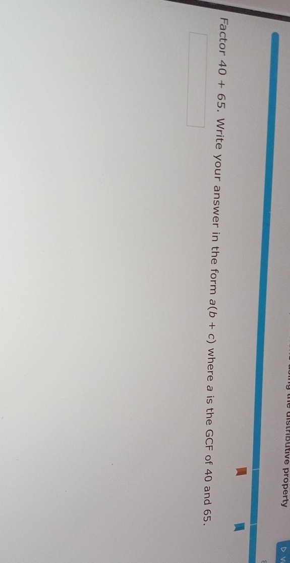 the distributive property 
Factor 40+65. Write your answer in the form a(b+c) where a is the GCF of 40 and 65.