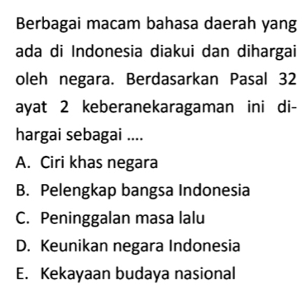 Berbagai macam bahasa daerah yang
ada di Indonesia diakui dan dihargai
oleh negara. Berdasarkan Pasal 32
ayat 2 keberanekaragaman ini di-
hargai sebagai ....
A. Ciri khas negara
B. Pelengkap bangsa Indonesia
C. Peninggalan masa lalu
D. Keunikan negara Indonesia
E. Kekayaan budaya nasional