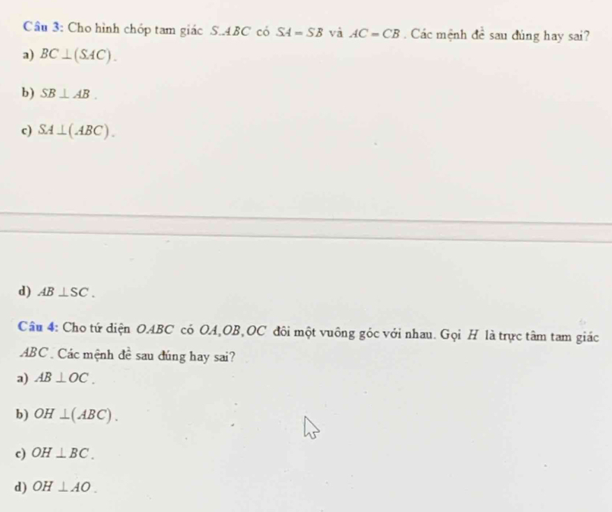 Cho hình chóp tam giác S.. 4BC có SA=SB và AC=CB Các mệnh đề sau đúng hay sai?
a) BC⊥ (SAC).
b ) SB⊥ AB.
c) SA⊥ (ABC).
d) AB⊥ SC. 
Câu 4: Cho tứ diện OABC có OA, OB, OC đôi một vuông góc với nhau. Gọi H là trực tâm tam giác
ABC Các mệnh đề sau đúng hay sai?
a) AB⊥ OC.
b) OH⊥ (ABC).
c) OH⊥ BC.
d) OH⊥ AO.