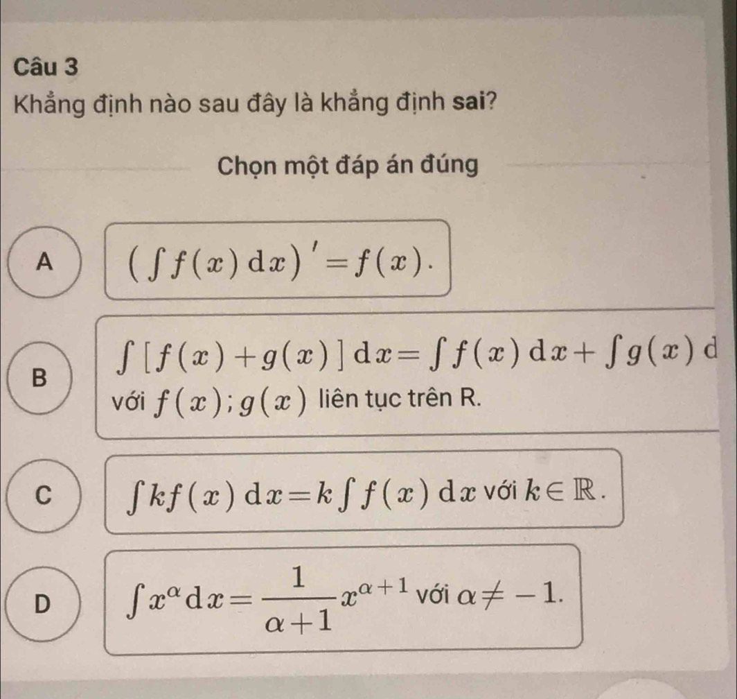 Khẳng định nào sau đây là khẳng định sai?
Chọn một đáp án đúng
A (∈t f(x)dx)'=f(x).
B ∈t [f(x)+g(x)]dx=∈t f(x)dx+∈t g(x)d
với f(x);g(x) liên tục trên R.
C ∈t kf(x)dx=k∈t f(x)dx với k∈ R.
D ∈tlimits x^(alpha)dx= 1/alpha +1 x^(alpha +1) với alpha != -1.