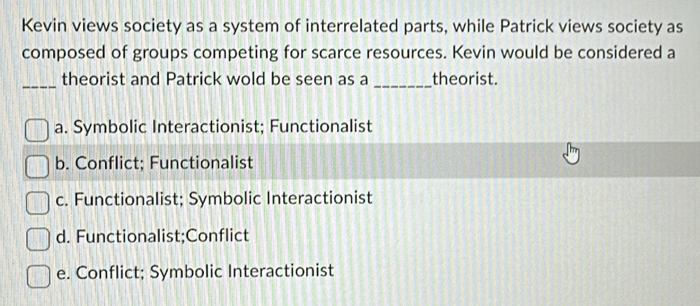 Kevin views society as a system of interrelated parts, while Patrick views society as
composed of groups competing for scarce resources. Kevin would be considered a
_theorist and Patrick wold be seen as a _theorist.
a. Symbolic Interactionist; Functionalist
b. Conflict; Functionalist
c. Functionalist; Symbolic Interactionist
d. Functionalist;Conflict
e. Conflict; Symbolic Interactionist