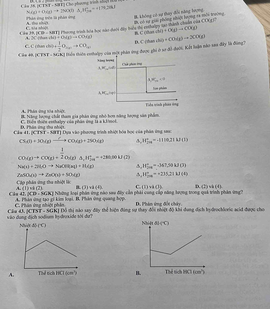 N_2(g)+O_2(g)to 2NO(l)△ _rH_(298)°=+179.20kJ |CTST-SBT| T] Cho phương trình nhiệt hoa
Phản ứng trên là phản ứng
B. không có sự thay đổi năng lượng.
A. thu nhiệt.
D. có sự giải phóng nhiệt lượng ra môi trường.
Câu 39. |CD-SBT| | Phương trình hóa học nào dưới đây biểu thị enthalpy tạo thành chuẩn của CO(g)

C. tỏa nhiệt.
B. C(thanchi)+O(g)to CO(g)
A. 2C(thanchi)+O_2(g)to CO_2(g)
D. C(thanchi)+CO_2(g)to 2CO(g)
C. C(thanchi)+ 1/2 O_2(g)to CO_(g)
Câu 40.[CTST-SGK ] Biến thiên thalpy của một phản ứng được ghi ở sơ đồ dưới. Kết luận nào sau đây là đúng?
A. Phản ứng tỏa nhiệt.
B. Năng lượng chất tham gia phản ứng nhỏ hơn năng lượng sản phẩm.
C. Biến thiên enthalpy của phản ứng là a kJ/mol.
D. Phản ứng thu nhiệt.
Câu 41.[CTST-SBT] TJ Dựa vào phương trình nhiệt hóa học của phản ứng sau:
CS_2(l)+3O_2(g)xrightarrow fCO_2(g)+2SO_2(g)
△ _r H_(298)°=-1110,21kJ(1)
CO_2(g)to CO(g)+ 1/2 O_2(g)△ _rH_(298)°=+280,00kJ(2)
Na(s)+2H_2Oto NaOH(aq)+H_2(g)
D H_(298)^0=-367,50kJ(3)
ZnSO_4(s)to ZnO(s)+SO_3(g)
H_(298)^o=+235,21kJ(4)
Cặp phản ứng thu nhiệt là:
A. (1) và (2) B. (3) và (4). C. (1) và (3). D. (2)va(4).
Câu 42. [CD-SGK] Những loại phản ứng nào sau đây cần phải cung cấp năng lượng trong quá trình phản ứng?
A. Phản ứng tạo gỉ kim loại. B. Phản ứng quang hợp.
C. Phản ứng nhiệt phân. D. Phản ứng đốt cháy.
Câu 43. [CTST-SGK] Đồ thị nào say đây thể hiện đúng sự thay đổi nhiệt độ khi dung dịch hydrochloric acid được cho
vào dung dịch sodium hydroxide tới dư?

A. B.