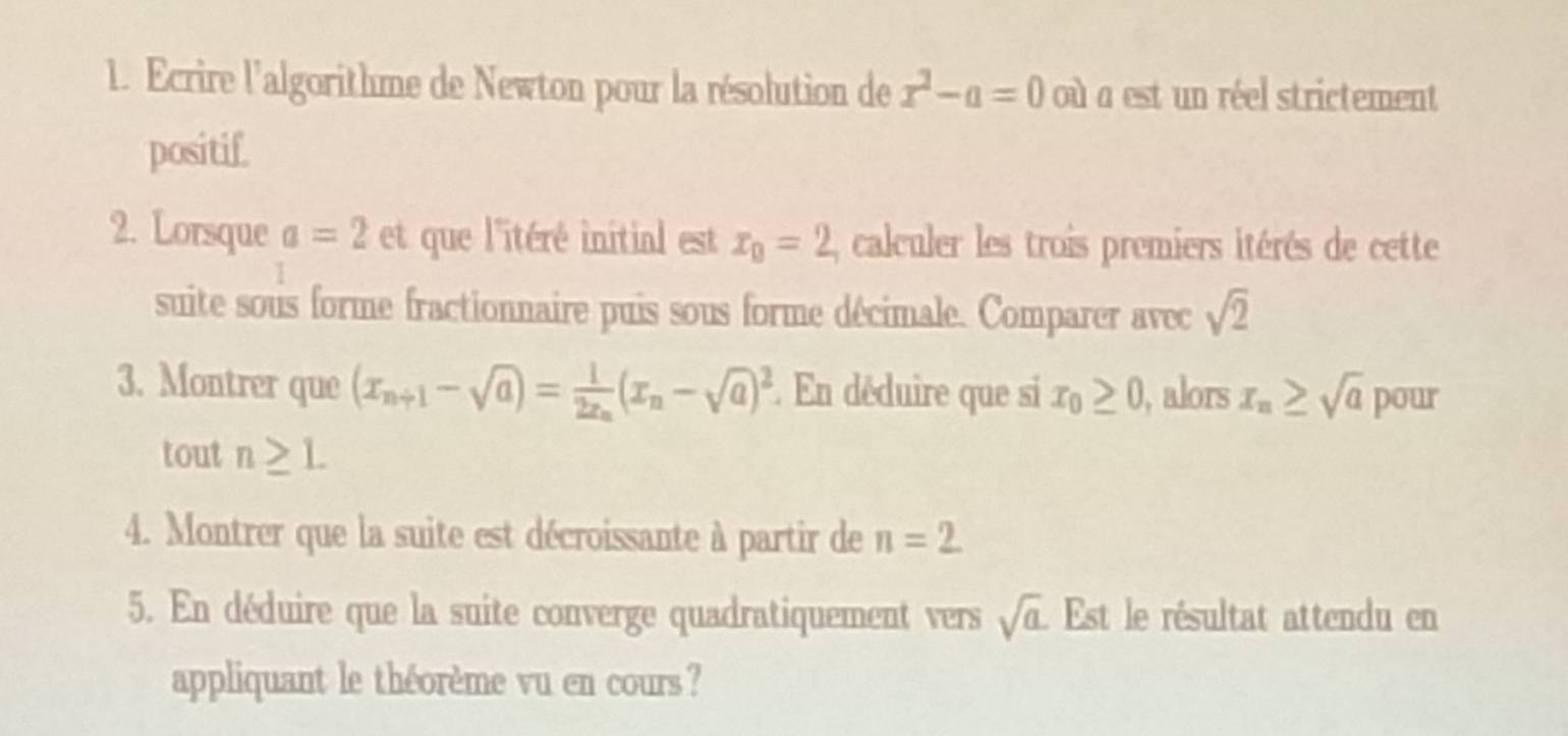 Ecrire l'algorithme de Newton pour la résolution de x^2-a=0 où a est un réel strictement 
positif. 
2. Lorsque a=2 et que l'itéré initial est x_0=2 , calculer les trois premiers itérés de cette 
suite sous forme fractionnaire puis sous forme décimale. Comparer avec sqrt(2)
3. Montrer que (x_n+1-sqrt(a))=frac 12x_n(x_n-sqrt(a))^2 :. En déduire que si x_0≥ 0 , alors x_n≥ sqrt(a) pour 
tout n≥ L
4. Montrer que la suite est décroissante à partir de n=2
5. En déduire que la suite converge quadratiquement vers sqrt(a). Est le résultat attendu en 
appliquant le théorème vu en cours ?