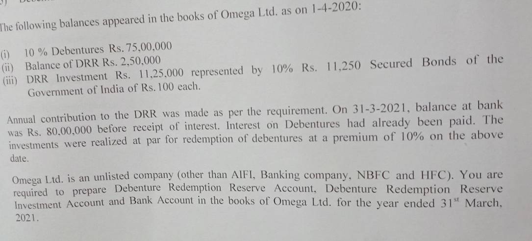 The following balances appeared in the books of Omega Ltd. as on 1-4-2020: 
(i) 10 % Debentures Rs. 75,00,000
(ii) Balance of DRR Rs. 2,50,000
(iii) DRR Investment Rs. 11,25,000 represented by 10% Rs. 11,250 Secured Bonds of the 
Government of India of Rs. 100 each. 
Annual contribution to the DRR was made as per the requirement. On 31-3-2021, balance at bank 
was Rs. 80,00,000 before receipt of interest. Interest on Debentures had already been paid. The 
investments were realized at par for redemption of debentures at a premium of 10% on the above 
date. 
Omega Ltd. is an unlisted company (other than AIFI, Banking company, NBFC and HFC). You are 
required to prepare Debenture Redemption Reserve Account, Debenture Redemption Reserve 
Investment Account and Bank Account in the books of Omega Ltd. for the year ended 31^(st) March, 
2021.