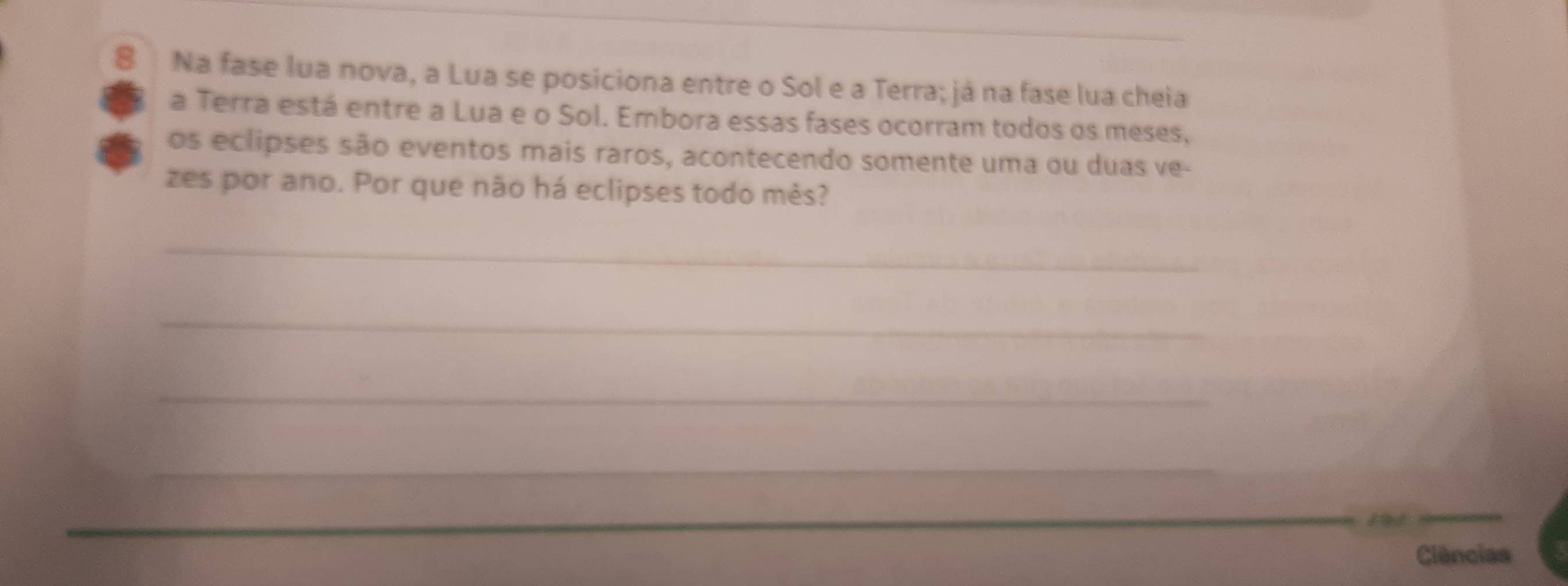 Na fase lua nova, a Lua se posiciona entre o Sol e a Terra; já na fase lua cheia 
a Terra está entre a Lua e o Sol. Embora essas fases ocorram todos os meses, 
os eclipses são eventos mais raros, acontecendo somente uma ou duas ve- 
zes por ano. Por que não há eclipses todo mès? 
_ 
_ 
_ 
_ 
Cliências