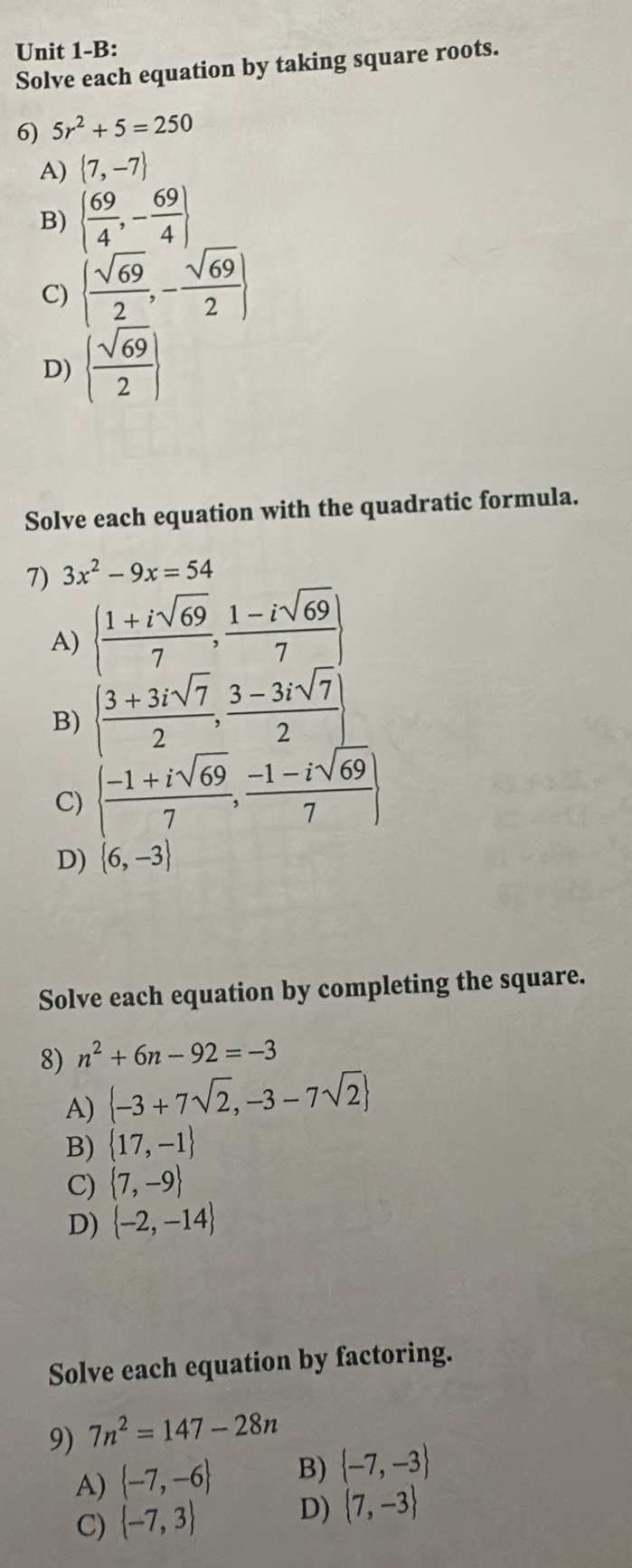 Unit 1-B:
Solve each equation by taking square roots.
6) 5r^2+5=250
A)  7,-7
B)   69/4 ,- 69/4 
C)   sqrt(69)/2 ,- sqrt(69)/2 
D)   sqrt(69)/2 
Solve each equation with the quadratic formula.
7) 3x^2-9x=54
A)   (1+isqrt(69))/7 , (1-isqrt(69))/7 
B)   (3+3isqrt(7))/2 , (3-3isqrt(7))/2 
C)   (-1+isqrt(69))/7 , (-1-isqrt(69))/7 
D)  6,-3
Solve each equation by completing the square.
8) n^2+6n-92=-3
A)  -3+7sqrt(2),-3-7sqrt(2)
B)  17,-1
C)  7,-9
D)  -2,-14
Solve each equation by factoring.
9) 7n^2=147-28n
A)  -7,-6 B)  -7,-3
D)
C)  -7,3  7,-3