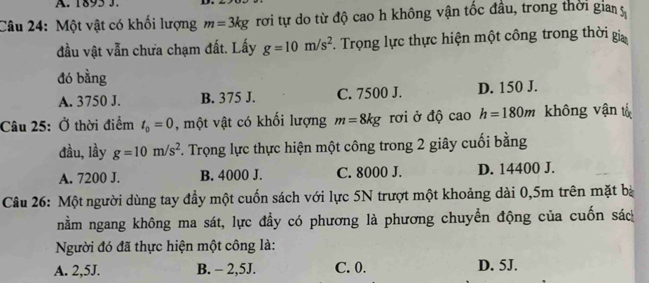 1895 J.
Câu 24: Một vật có khối lượng m=3kg rơi tự do từ độ cao h không vận tốc đầu, trong thời gia 
đầu vật vẫn chưa chạm đất. Lấy g=10m/s^2. Trọng lực thực hiện một công trong thời gia
đó bằng
A. 3750 J. B. 375 J. C. 7500 J. D. 150 J.
Câu 25: Ở thời điểm t_0=0 , một vật có khối lượng m=8kg rơi ở độ cao h=180m không vận tố
đầu, lầy g=10m/s^2 F. Trọng lực thực hiện một công trong 2 giây cuối bằng
A. 7200 J. B. 4000 J. C. 8000 J. D. 14400 J.
Câu 26: Một người dùng tay đầy một cuốn sách với lực 5N trượt một khoảng dài 0,5m trên mặt bà
nằm ngang không ma sát, lực đầy có phương là phương chuyển động của cuốn sác
Người đó đã thực hiện một công là:
A. 2,5J. B. - 2,5J. C. 0. D. 5J.