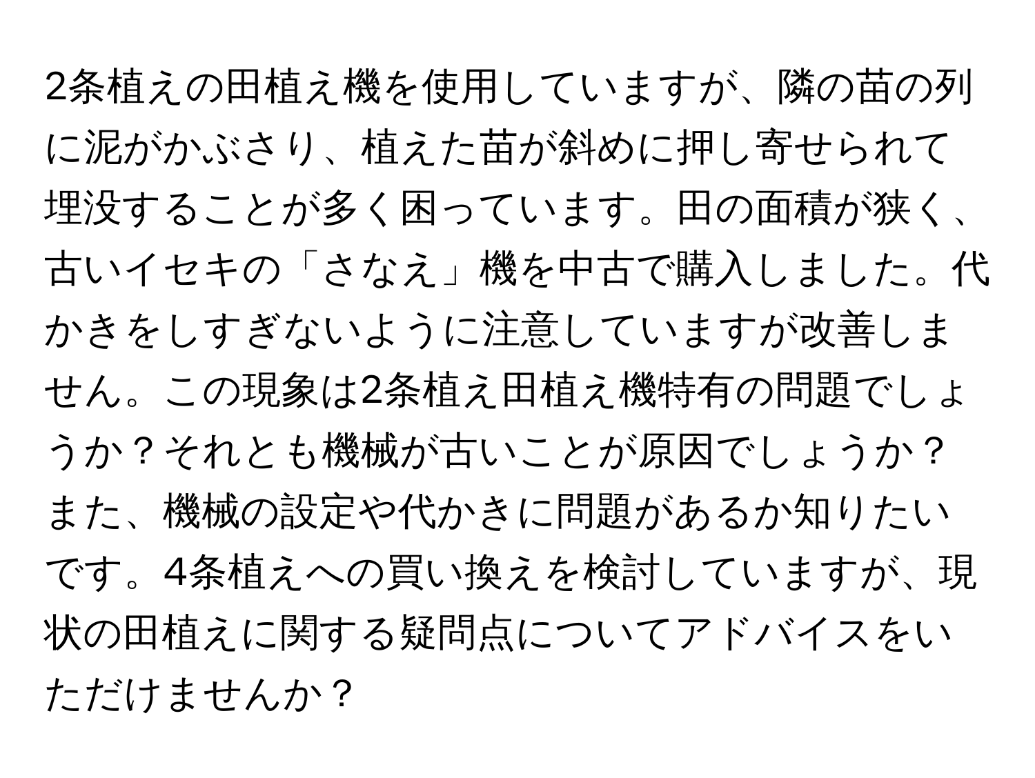 2条植えの田植え機を使用していますが、隣の苗の列に泥がかぶさり、植えた苗が斜めに押し寄せられて埋没することが多く困っています。田の面積が狭く、古いイセキの「さなえ」機を中古で購入しました。代かきをしすぎないように注意していますが改善しません。この現象は2条植え田植え機特有の問題でしょうか？それとも機械が古いことが原因でしょうか？また、機械の設定や代かきに問題があるか知りたいです。4条植えへの買い換えを検討していますが、現状の田植えに関する疑問点についてアドバイスをいただけませんか？