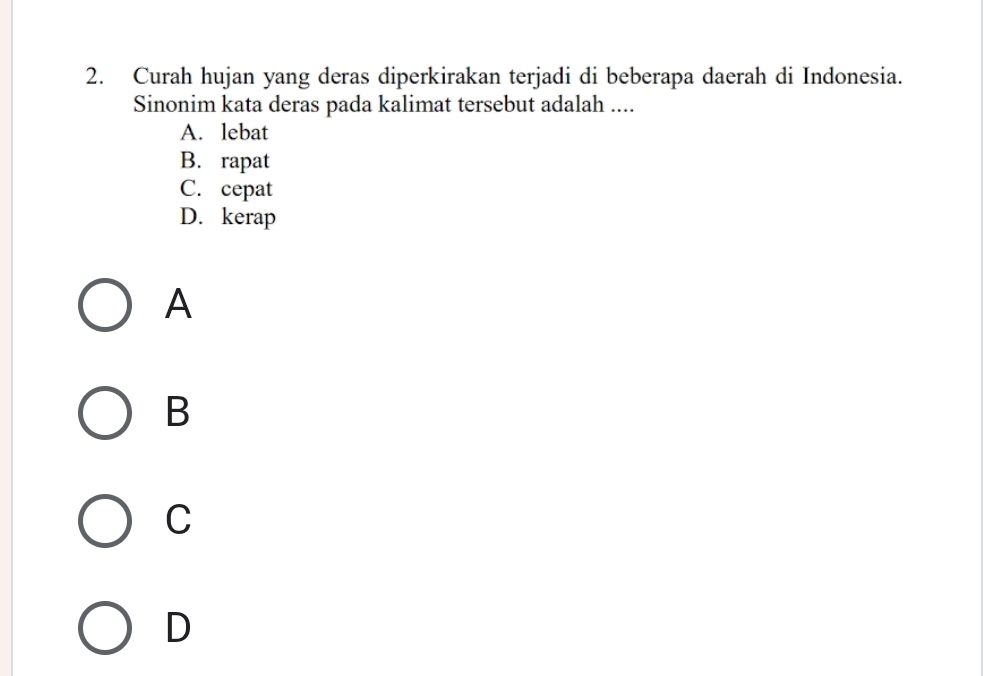 Curah hujan yang deras diperkirakan terjadi di beberapa daerah di Indonesia.
Sinonim kata deras pada kalimat tersebut adalah ....
A. lebat
B. rapat
C. cepat
D. kerap
A
B
C
D