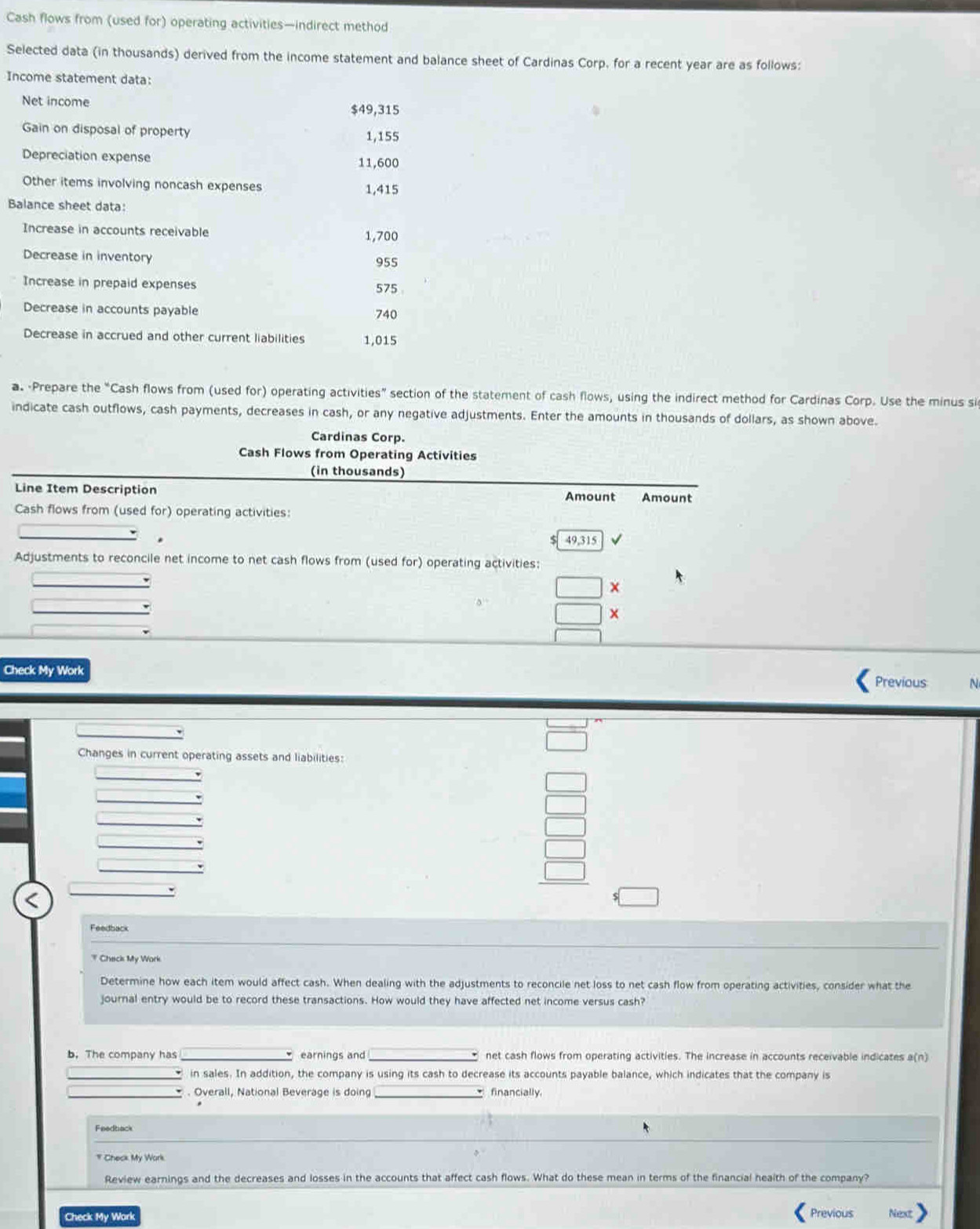 Cash flows from (used for) operating activities—indirect method 
Selected data (in thousands) derived from the income statement and balance sheet of Cardinas Corp, for a recent year are as follows: 
Income statement data: 
Net income $49,315
Gain on disposal of property 1,155
Depreciation expense 11,600
Other items involving noncash expenses 1,415
Balance sheet data: 
Increase in accounts receivable 1,700
Decrease in inventory 955
Increase in prepaid expenses 575
Decrease in accounts payable 740
Decrease in accrued and other current liabilities 1,015
a. Prepare the “Cash flows from (used for) operating activities” section of the statement of cash flows, using the indirect method for Cardinas Corp. Use the minus si 
indicate cash outflows, cash payments, decreases in cash, or any negative adjustments. Enter the amounts in thousands of dollars, as shown above. 
Cardinas Corp. 
Cash Flows from Operating Activities 
(in thousands) 
Line Item Description Amount Amount 
Cash flows from (used for) operating activities:
49.315
Adjustments to reconcile net income to net cash flows from (used for) operating activities: 
x 
Check My Work 
Previous N 
Changes in current operating assets and liabilities: 
4 
Feedback 
* Check My Work 
Determine how each item would affect cash. When dealing with the adjustments to reconcile net loss to net cash flow from operating activities, consider what the 
journal entry would be to record these transactions. How would they have affected net income versus cash? 
b. The company has earnings and net cash flows from operating activities. The increase in accounts receivable indicates a(n)
in sales. In addition, the company is using its cash to decrease its accounts payable balance, which indicates that the company is 
* . Overall, National Beverage is doing financially. 
Feedback 
# Check My Work 
Review earnings and the decreases and losses in the accounts that affect cash flows. What do these mean in terms of the financial health of the company? 
Check My Work Previous