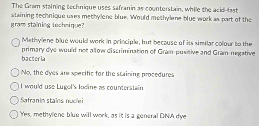 The Gram staining technique uses safranin as counterstain, while the acid-fast
staining technique uses methylene blue. Would methylene blue work as part of the
gram staining technique?
Methylene blue would work in principle, but because of its similar colour to the
primary dye would not allow discrimination of Gram-positive and Gram-negative
bacteria
No, the dyes are specific for the staining procedures
I would use Lugol's lodine as counterstain
Safranin stains nuclei
Yes, methylene blue will work, as it is a general DNA dye