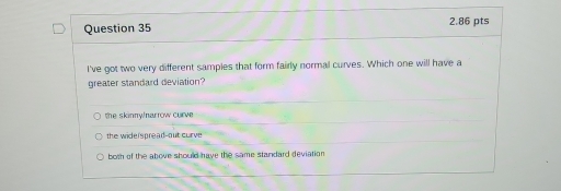 I've got two very different samples that form fairly normal curves. Which one will have a
greater standard deviation?
the skinny/narrow curve
the widerspread-out curve
both of the above should have the same standard deviation