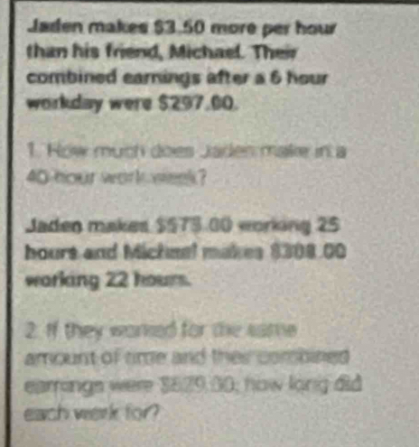 Jaden makes $3.50 more per hour
than his friend, Michael. Their 
combined earnings after a 6 hour
workday were $297.00. 
1. How much does Jades make in a
40 hour work week? 
Jaden makes $575.00 working 25
hours and Michnel makes $308.00
warking 22 hour. 
2. If they wared for the same 
amount of time and their combined 
earrings were $829,00; how long did 
each werk for?