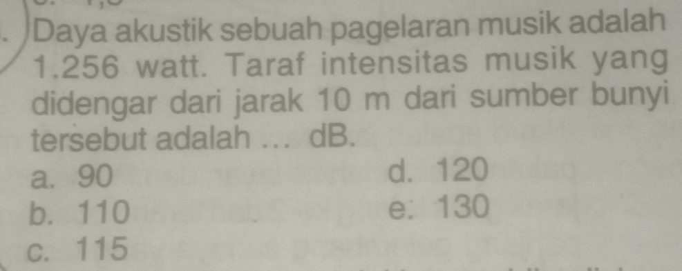 Daya akustik sebuah pagelaran musik adalah
1. 256 watt. Taraf intensitas musik yang
didengar dari jarak 10 m dari sumber bunyi
tersebut adalah ... dB.
a. 90 d. 120
b. 110 e: 130
c. 115