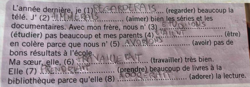 L'année dernière, je (1) _(regarder) beaucoup la 
télé. J' (2) _(aimer) bien les séries et les 
documentaires. Avec mon frère, nous n' (3)_ 
(étudier) pas beaucoup et mes parents (4)_ (être) 
en colère parce que nous n' (5) _(avoir) pas de 
bons résultats à l'école. 
Ma sœur, elle, (6) _ (travailler) très bien. 
Elle (7) _(prendre) beaucoup de livres à la 
bibliothèque parce qu'elle (8) _(adorer) la lecture.