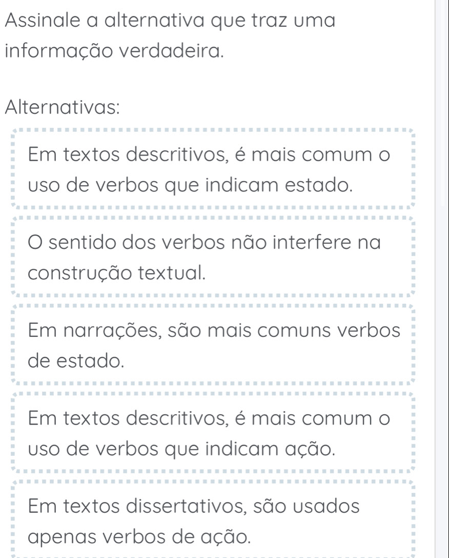 Assinale a alternativa que traz uma
informação verdadeira.
Alternativas:
Em textos descritivos, é mais comum o
uso de verbos que indicam estado.
O sentido dos verbos não interfere na
construção textual.
Em narrações, são mais comuns verbos
de estado.
Em textos descritivos, é mais comum o
uso de verbos que indicam ação.
Em textos dissertativos, são usados
apenas verbos de ação.