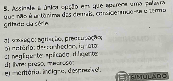 Assinale a única opção em que aparece uma palavra
que não é antônima das demais, considerando-se o termo
grifado da série.
a) sossego: agitação, preocupação;
b) notório: desconhecido, ignoto;
c) negligente: aplicado, diligente;
d) livre: preso, medroso;
e) meritório: indigno, desprezível.
= SIMULADO