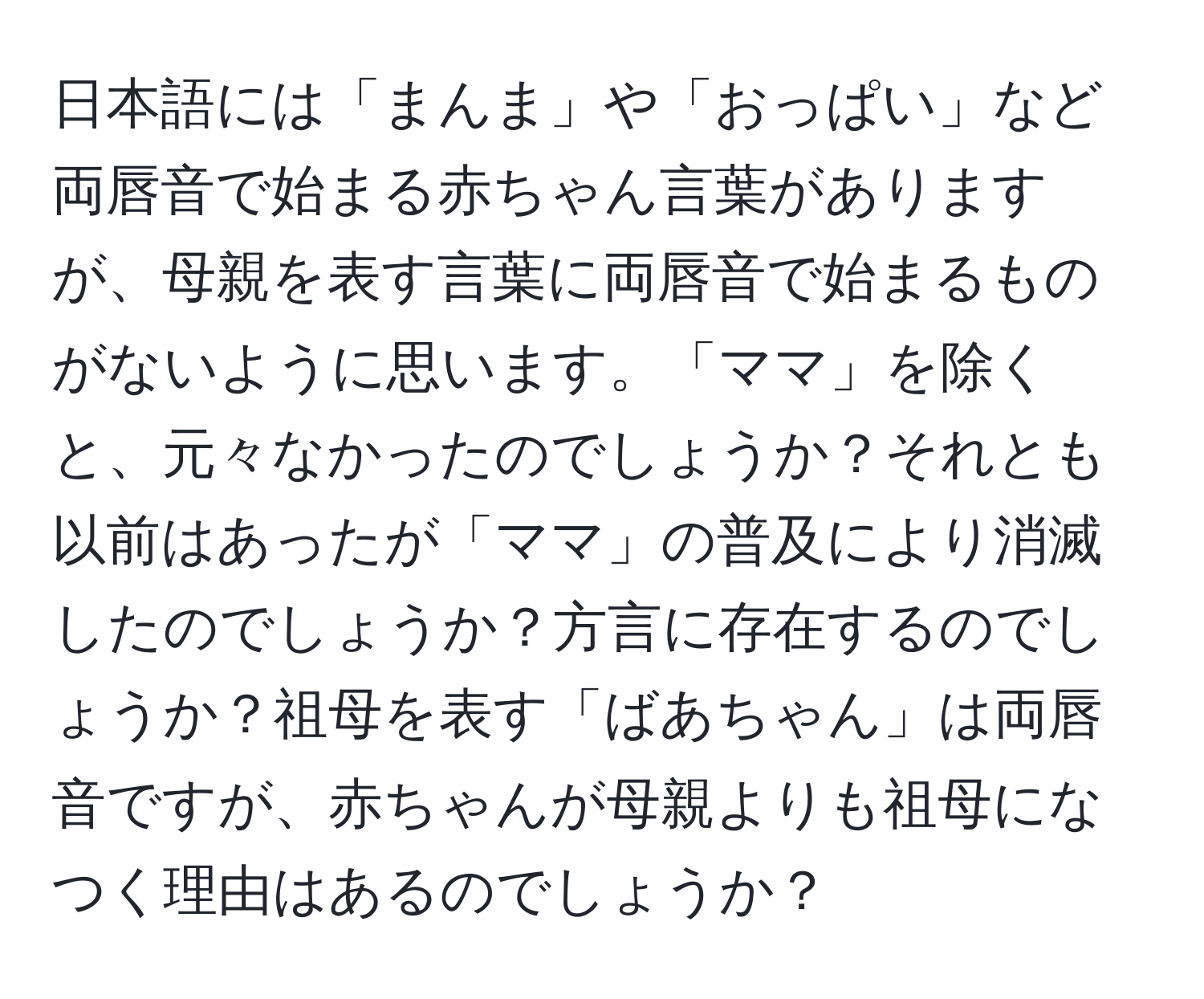 日本語には「まんま」や「おっぱい」など両唇音で始まる赤ちゃん言葉がありますが、母親を表す言葉に両唇音で始まるものがないように思います。「ママ」を除くと、元々なかったのでしょうか？それとも以前はあったが「ママ」の普及により消滅したのでしょうか？方言に存在するのでしょうか？祖母を表す「ばあちゃん」は両唇音ですが、赤ちゃんが母親よりも祖母になつく理由はあるのでしょうか？