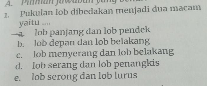 Pilnian Jawaban yang
1. Pukulan lob dibedakan menjadi dua macam
yaitu ....
a. lob panjang dan lob pendek
b. lob depan dan lob belakang
c. lob menyerang dan lob belakang
d. lob serang dan lob penangkis
e. lob serong dan lob lurus