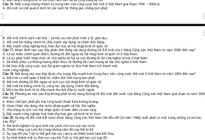 Một trong những nhiệm vụ trung tâm của công cuộc Đối mới ở Việt Nam giai đoạn 1996 - 2006 là
A. đổi mới cơ chế quản lí kinh tế, cải cách hệ thống giá, chống lạm phát.
B, đổi mới chính sách văn hoá - xã hội, ưu tiên phát triển y tế, giáo dục.
C. đối mới hệ thống chính trị, đấy mạnh xây dựng và chỉnh đốn Đảng.
D. đấy mạnh công nghiệp hoá, hiện đại hoá và hội nhập kinh tế quốc tế.
Câu 17. Nhân đinh nào sau đây phản ánh đúng nôi dùng đường lối đổi mới của n Đảng Công sản Việt Nam từ năm 2006 đến nay?
A. Là sự hoàn chỉnh quan điểm, đường lối đổi ngoại và hội nhập kinh tế quốc tế ở Việt Nam.
B. Là sự phát triển nhận thức về chủ nghĩa xã hội và con đường đi lên chủ nghĩa xã hội ở Việt Nam.
C. Đã khắc phục sự khủng hoảng nhận thức về đường lồi cách mạng xã hội chủ nghĩa ở Việt Nam.
D. Đã thúc đấy công cuộc xoá đói giảm nghèo và đưa Việt Nam trở thành một
nước công nghiệp.
Câu 18. Nổi dung nào sau đây được chú trong đẩy manh hơn trong thực tiền công cuộc Đối mới ở Việt Nam từ năm 2006 đến nay?
A. Đối mới cơ chế quản lí kinh tế, chấm dứt tình trạng lạm phát.
B. Đối mới đường lối đổi ngoại và tích cực hội nhập kinh tế quốc tế.
C. Đối mới hệ thống chính trị, công tác xây dựng, chỉnh đốn Đảng.
D. Mở cửa nền kinh tế và đẩy mạnh thu hút đầu tư nước ngoài.
Câu 19. Phương án nào sau đây không phải là nội dung đường lối đổi mới đất nước của Đảng Cộng sản Việt Nam giai đoạn từ năm 2006
đến nay?
A. Kiềm chế lạm phát phi mã, từng bước thoát khỏi khủng hoảng.
B. Hoàn thiện xây dựng nhà nước pháp quyền xã hội chủ nghĩa.
C. Chủ động và tích cực hội nhập quốc tế toàn diện và sâu rộng.
D. Đấy mạnh công nghiệp hoá, hiện đại hoá gắn với kinh tế tri thức.
Câu 20. Đường lối đổi mới đất nước được Đảng Cộng sản Việt Nam lần đầu đề (từ năm 1986) xuất phát từ một trong những cơ sở nào
sau đây?
A. Rút kinh nghiệm từ quá trình cải cách, mở cửa của các nước.
B. Thành công của Liên Xô trong những năm 80 của thế kỉ XX.
C. Sự sụp đổ của Trật tự thế giới hai cực I-an-ta và Chiến tranh lạnh kết thúc.
D. Sự hình thành trật tư đơn cưc sau khi Trật tư thế giới hai cưc sup đổ.