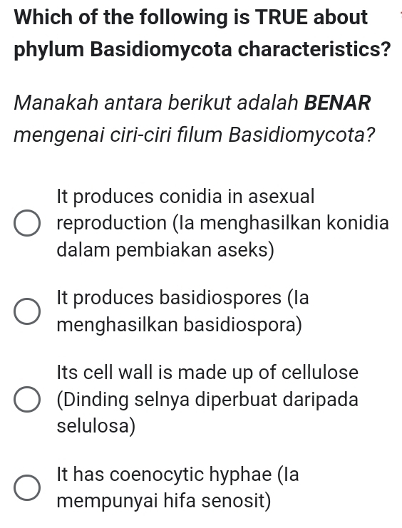 Which of the following is TRUE about
phylum Basidiomycota characteristics?
Manakah antara berikut adalah BENAR
mengenai ciri-ciri filum Basidiomycota?
It produces conidia in asexual
reproduction (Ia menghasilkan konidia
dalam pembiakan aseks)
It produces basidiospores (la
menghasilkan basidiospora)
Its cell wall is made up of cellulose
(Dinding selnya diperbuat daripada
selulosa)
It has coenocytic hyphae (la
mempunyai hifa senosit)