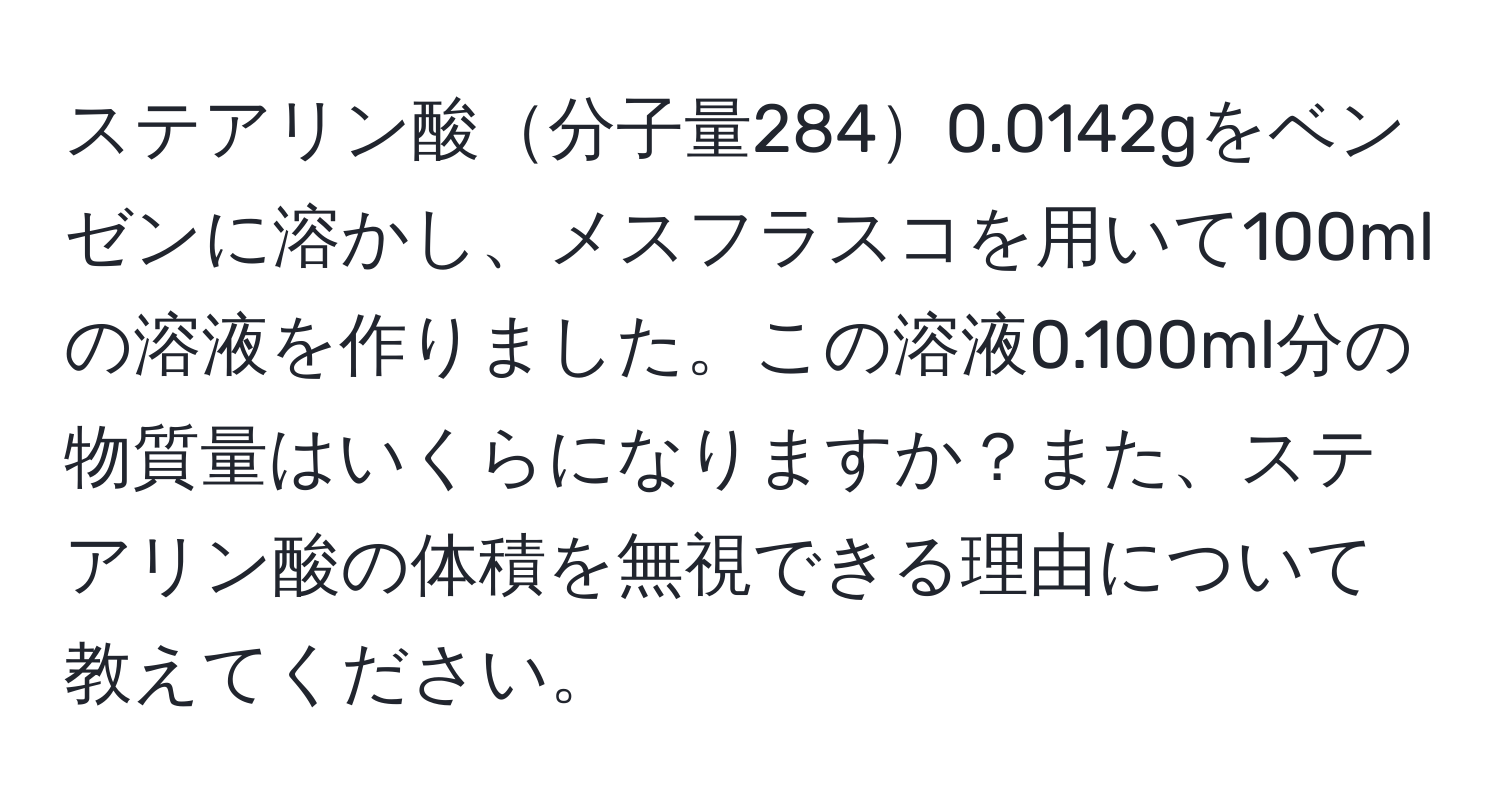 ステアリン酸分子量2840.0142gをベンゼンに溶かし、メスフラスコを用いて100mlの溶液を作りました。この溶液0.100ml分の物質量はいくらになりますか？また、ステアリン酸の体積を無視できる理由について教えてください。