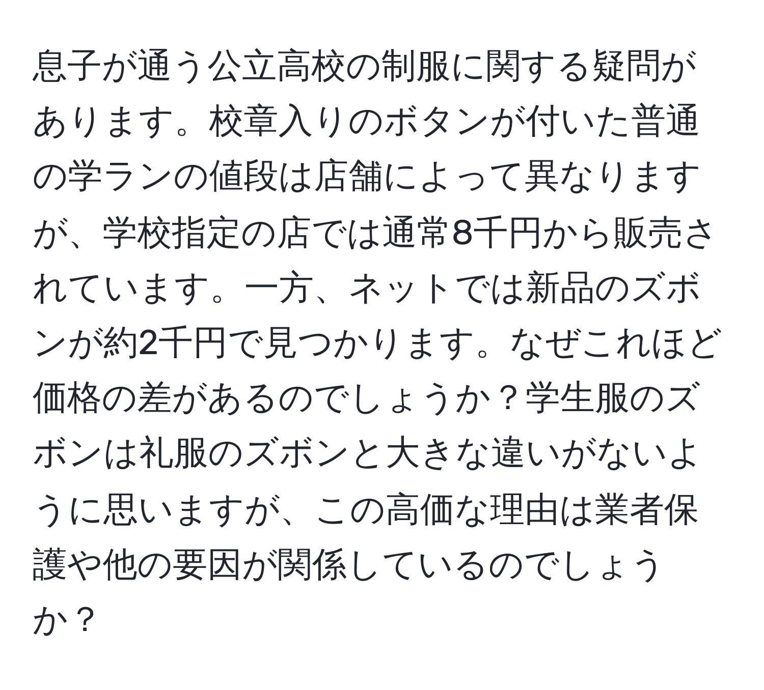 息子が通う公立高校の制服に関する疑問があります。校章入りのボタンが付いた普通の学ランの値段は店舗によって異なりますが、学校指定の店では通常8千円から販売されています。一方、ネットでは新品のズボンが約2千円で見つかります。なぜこれほど価格の差があるのでしょうか？学生服のズボンは礼服のズボンと大きな違いがないように思いますが、この高価な理由は業者保護や他の要因が関係しているのでしょうか？