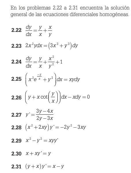 En los problemas 2.22 a 2.31 encuentra la solución 
general de las ecuaciones diferenciales homogéneas. 
2.22  dy/dx = y/x + x/y 
2.23 2x^2ydx=(3x^3+y^3)dy
2.24  dy/dx = y/x + x^2/y^2 +1
2.25 (x^2e^(frac -y)x+y^2)dx=xydy
2.26 (y+xcot ( y/x ))dx-xdy=0
2.27 y'= (3y-4x)/2y-3x 
2.28 (x^2+2xy)y'=-2y^2-3xy
2.29 x^2-y^2=xyy'
2.30 x+xy'=y
2.31 (y+x)y'=x-y