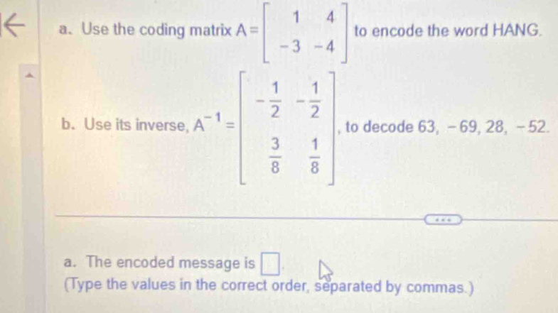 Use the coding matrix A=beginbmatrix 1&4 -3&-4endbmatrix to encode the word HANG. 
b. Use its inverse, A^(-1)=beginbmatrix - 1/2 &- 1/2   3/8 & 1/8 endbmatrix , to decode 63, -69, 28, - 52. 
a. The encoded message is □. 
(Type the values in the correct order, separated by commas.)