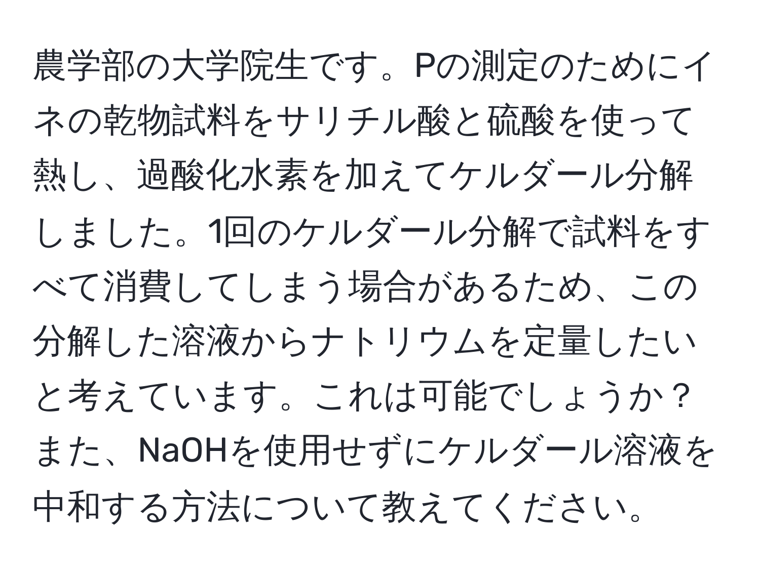 農学部の大学院生です。Pの測定のためにイネの乾物試料をサリチル酸と硫酸を使って熱し、過酸化水素を加えてケルダール分解しました。1回のケルダール分解で試料をすべて消費してしまう場合があるため、この分解した溶液からナトリウムを定量したいと考えています。これは可能でしょうか？また、NaOHを使用せずにケルダール溶液を中和する方法について教えてください。