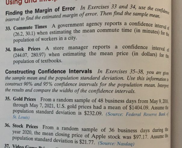 Using a n d in 
Finding the Margin of Error In Exercises 33 and 34, use the confidenc 
interval to find the estimated margin of error. Then find the sample mean 
33. Commute Times A government agency reports a confidence interval 
(26.2, 30.1) when estimating the mean commute time (in minutes) for the 
population of workers in a city. 
34. Book Prices A store manager reports a confidence interval o 
(244.07, 280.97) when estimating the mean price (in dollars) for the 
population of textbooks. 
Constructing Confidence Intervals In Exercises 35-38, you are given 
the sample mean and the population standard deviation. Use this information to 
construct 90% and 95% confidence intervals for the population mean. Interpre 
the results and compare the widths of the confidence intervals. 
35. Gold Prices From a random sample of 48 business days from May 9, 2016. 
through May 7, 2021, U.S. gold prices had a mean of $1404.09. Assume the 
population standard deviation is $232.09. (Source: Federal Reserve Bank 
St. Louis) 
36. Stock Prices From a random sample of 36 business days during the
year 2020, the mean closing price of Apple stock was $97.17. Assume the 
population standard deviation is $21.77. (Source: Nasdaq)