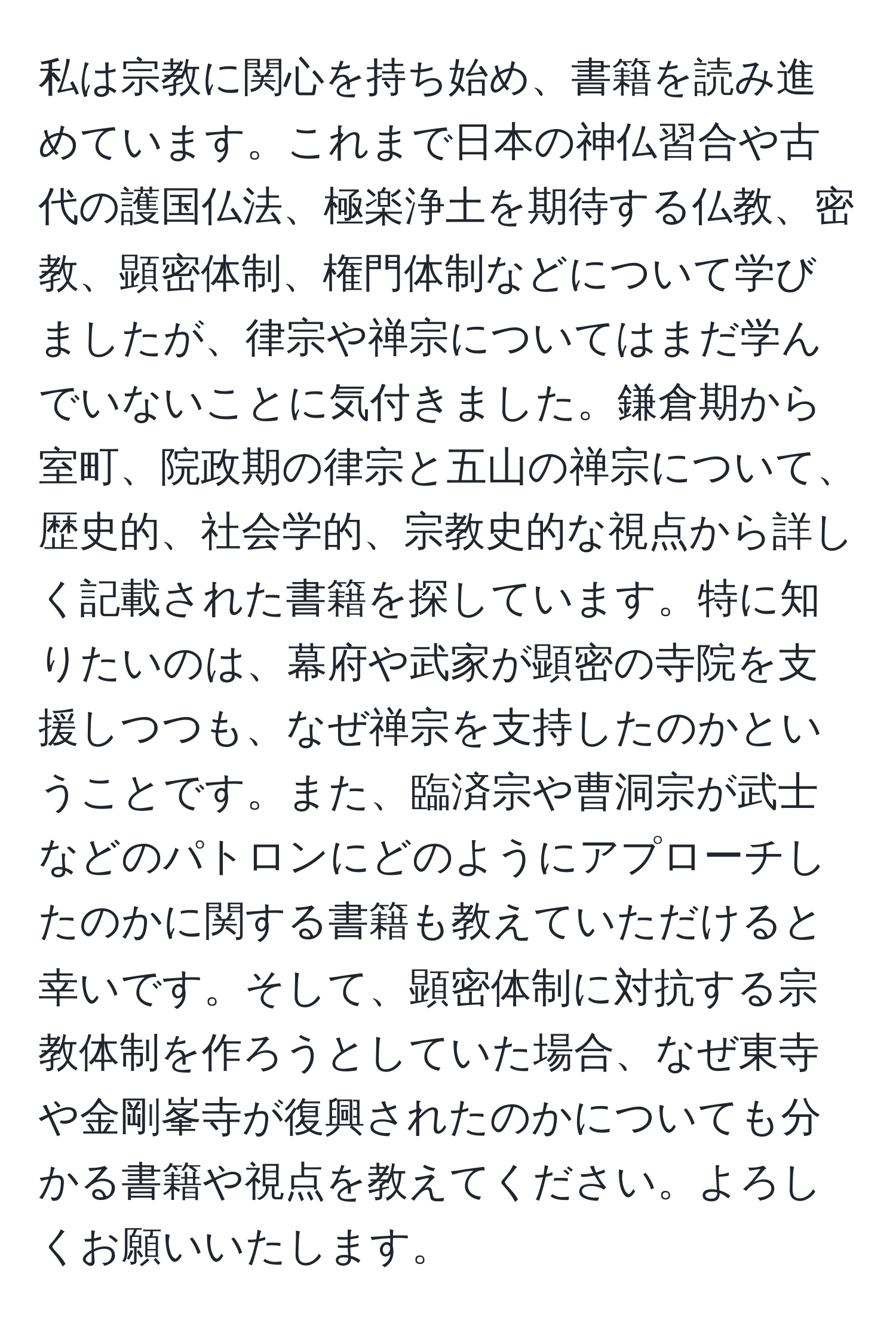 私は宗教に関心を持ち始め、書籍を読み進めています。これまで日本の神仏習合や古代の護国仏法、極楽浄土を期待する仏教、密教、顕密体制、権門体制などについて学びましたが、律宗や禅宗についてはまだ学んでいないことに気付きました。鎌倉期から室町、院政期の律宗と五山の禅宗について、歴史的、社会学的、宗教史的な視点から詳しく記載された書籍を探しています。特に知りたいのは、幕府や武家が顕密の寺院を支援しつつも、なぜ禅宗を支持したのかということです。また、臨済宗や曹洞宗が武士などのパトロンにどのようにアプローチしたのかに関する書籍も教えていただけると幸いです。そして、顕密体制に対抗する宗教体制を作ろうとしていた場合、なぜ東寺や金剛峯寺が復興されたのかについても分かる書籍や視点を教えてください。よろしくお願いいたします。