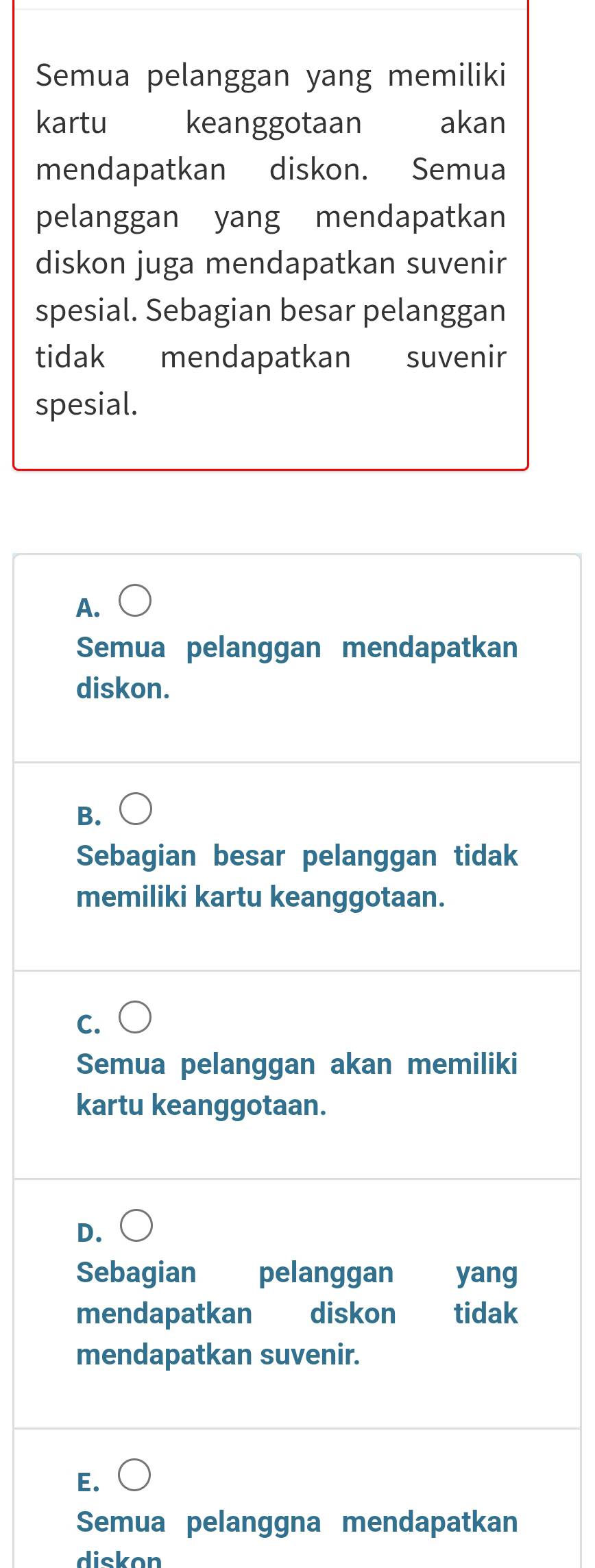 Semua pelanggan yang memiliki
kartu keanggotaan akan
mendapatkan diskon. Semua
pelanggan yang mendapatkan
diskon juga mendapatkan suvenir
spesial. Sebagian besar pelanggan
tidak mendapatkan suvenir
spesial.
A.
Semua pelanggan mendapatkan
diskon.
B.
Sebagian besar pelanggan tidak
memiliki kartu keanggotaan.
C.
Semua pelanggan akan memiliki
kartu keanggotaan.
D.
Sebagian pelanggan yang
mendapatkan diskon tidak
mendapatkan suvenir.
E.
Semua pelanggna mendapatkan
diskon