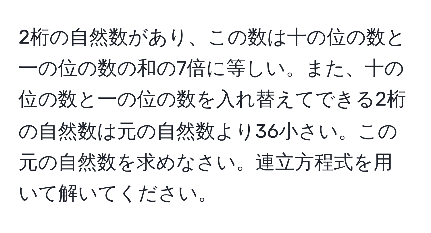 2桁の自然数があり、この数は十の位の数と一の位の数の和の7倍に等しい。また、十の位の数と一の位の数を入れ替えてできる2桁の自然数は元の自然数より36小さい。この元の自然数を求めなさい。連立方程式を用いて解いてください。