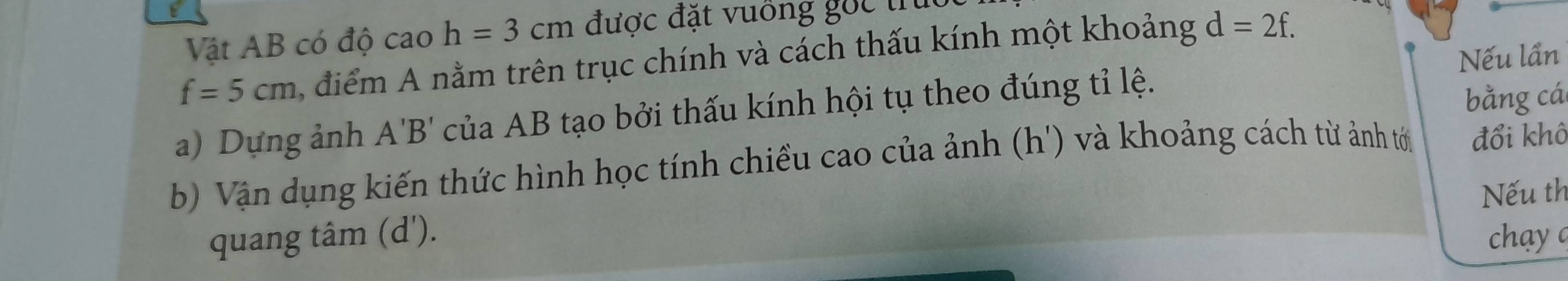 Vật AB có độ cao h=3cm được đặt vuồng gốc trú
f=5cm ,điểm A nằm trên trục chính và cách thấu kính một khoảng d=2f. 
Nếu lần 
a) Dựng ảnh A'B' của AB tạo bởi thấu kính hội tụ theo đúng tỉ lệ. 
bằng cá 
b) Vận dụng kiến thức hình học tính chiều cao của ảnh (h ') và khoảng cách từ ảnh tới đổi khô 
Nếu th 
quang tâm (d '). chay