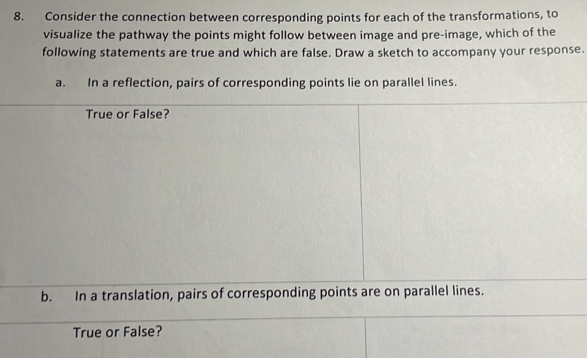 Consider the connection between corresponding points for each of the transformations, to 
visualize the pathway the points might follow between image and pre-image, which of the 
following statements are true and which are false. Draw a sketch to accompany your response. 
a. In a reflection, pairs of corresponding points lie on parallel lines. 
True or False? 
b. In a translation, pairs of corresponding points are on parallel lines. 
True or False?