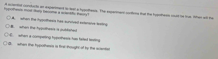 A scientist conducts an experiment to test a hypothesis. The experiment confirms that the hypothesis could be true. When will the
hypothesis most likely become a scientific theory?
A. when the hypothesis has survived extensive testing
B. when the hypothesis is published
C. when a competing hypothesis has failed testing
D. when the hypothesis is first thought of by the scientist