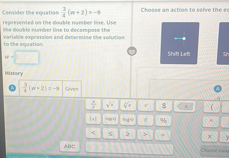 Consider the equation  3/4 (w+2)=-9 Choose an action to solve the ec 
represented on the double number line. Use 
the double number line to decompose the 
variable expression and determine the solution 
to the equation.
w=□
Sh 
History 
A  3/4 (w+2)=-9 Given A
-9
 x/y  sqrt(x) sqrt[y](x) x $ X (
|x| log (x) log (x) π % 
^ 
S 2 ÷ 
x y 
ABC Choose Varia