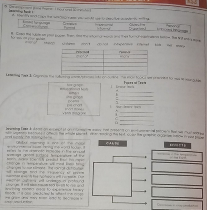 AS3
D. Development (Time Frame. I hour and 30 minutes)
Learning Task 1
A. Identify and copy the words/phrases you would use to describe academic writing. Personal
Blased language Creative Impersonal Objective
Convertational Formal Informall Organized Unbiased language
B. Copy the table on your paper. Then, find the informal words and their formal equivalents below. The first one is dore
for you as your guide
a lot of cheap children don' do not inexpensive internet kids net many .
Learning Task 2: Organize the following words/phrases into an outline. The main topics are provided for you as your guide
Types of Texts
bar graph 1 Linear texts
educational texts A
letters
_
_B
line graph C
poems D
_
_
pis chart Il Non-finear texts
short stories A
_
Venn diagram B
_
_C
_
D
Learning Task 3: Read an excerpt of on informative essay that presents an environmental problem that we must address
with urgency becouse it affect; the whole planet. After reading the text, capy the graphic organizer below in your poper
and supply the missing items .
Global warming is one of the major CAUSE EF FEC T S
environmental issues facing the world today. It
refers to the dramatic increase in the annual Increase in the temperature
average global surface temperature of the of the Earth
earth. Many scientists predict that this rapid
change in temperature will most likely bring 
changes to our climate. The rainfall distribution
will change and the frequency of severe .
weather events like typhoons will increase. Our
weather patterns will undergo a profound .
change. It will also cause sea levels to rise and
low-lying coastal areas to experfence heav 
floods. It is also predicted to affect the crops
we grow and may even lead to decrease in .
crop production. Decreass in crop production