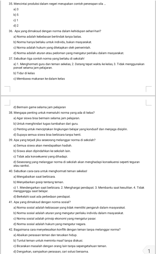 Mencintai produksi dalam negeri merupakan contoh penerapan sila ...
a) 3
b) 5
c) 1
d) 2
36. Apa yang dimaksud dengan norma dalam kehidupan sehari-hari?
a) Norma adalah kebebasan bertindak tanpa batas.
b) Norma hanya berlaku untuk individu, bukan masyarakat.
c) Norma adalah hukum yang ditetapkan oleh pemerintah.
d) Norma adalah aturan atau pedoman yanq mençatur perilaku dalam masyarakat.
37. Sebutkan tiga contoh norma yang berlaku di sekolah!
a) 1. Menghormati guru dan teman sekelas, 2. Datang tepat waktu ke kelas, 3. Tidak menggunakan
ponsel selama jam pelajaran.
b) Tidur di kelas
c) Membawa makanan ke dalam kelas
d) Bermain game selama jam pelajaran
38. Mengapa penting untuk mematuhi norma yang ada di kelas?
a) Agar siswa bisa bermain selama jam pelajaran.
b) Untuk menghindari tugas tambahan dari guru.
c) Penting untuk menciptakan lingkungan belajar yang kondusif dan menjaga disiplin.
d) Supaya semua siswa bisa berbicara tanpa henti.
39. Apa yang terjadi jika seseorang melanggar norma di sekolah?
a) Semua siswa akan mendapatkan hadiah.
b) Siswa akan dipindahkan ke sekolah lain.
c) Tidak ada konsekuensi yang dihadapi.
d) Seseorang yang melanggar norma di sekolah akan menghadapi konsekuensi seperti teguran
atau sanksi
40. Sebutkan cara-cara untuk menghormati teman sekelas
a) Mengabaikan saat berbicara.
b) Menyebarkan gosip tentang teman.
c) 1. Mendengarkan saat berbicara. 2. Menghargai pendapat. 3. Membantu saat kesulitan. 4. Tidak
mengganggu saat belajar.
d) Berkelahi saat ada perbedaan pendapat
41. Apa yang dimaksud dengan norma sosial?
a) Norma sosial adalah kebiasaan yang tidak memiliki pengaruh dalam masyarakat.
b) Norma sosial adalah aturan yang mengatur perilaku individu dalam masyarakat.
c) Norma sosial adalah prinsip ekonomi yang mengatur pasar.
d) Norma sosial adalah hukum yang mengatur negara.
42. Bagaimana cara menyelesaikan konflik dengan teman tanpa melanggar norma?
a) Abaikan perasaan teman dan teruskan hidup.
b) Tuntut teman untuk meminta maaf tanpa diskusi.
c) Bicarakan masalah dengan orang lain tanpa sepengetahuan teman.
d) Dengarkan, sampaikan perasaan, cari solusi bersama. 1